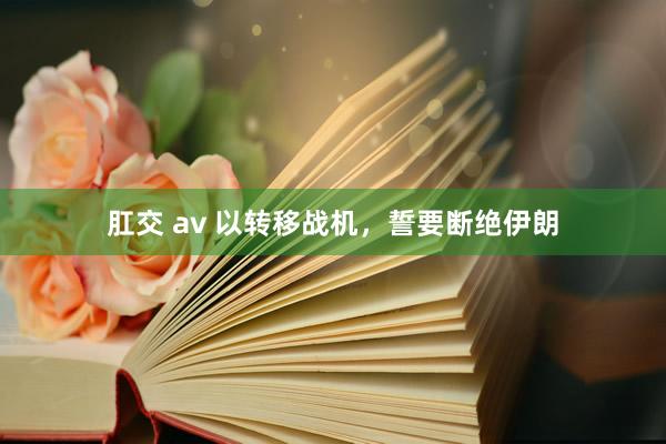 肛交 av 以转移战机，誓要断绝伊朗