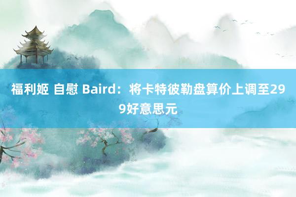 福利姬 自慰 Baird：将卡特彼勒盘算价上调至299好意思元