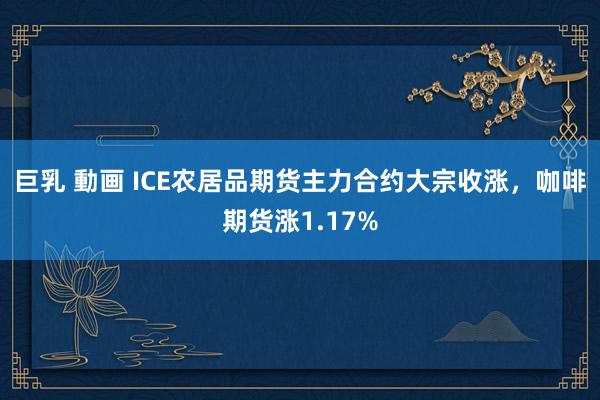 巨乳 動画 ICE农居品期货主力合约大宗收涨，咖啡期货涨1.17%