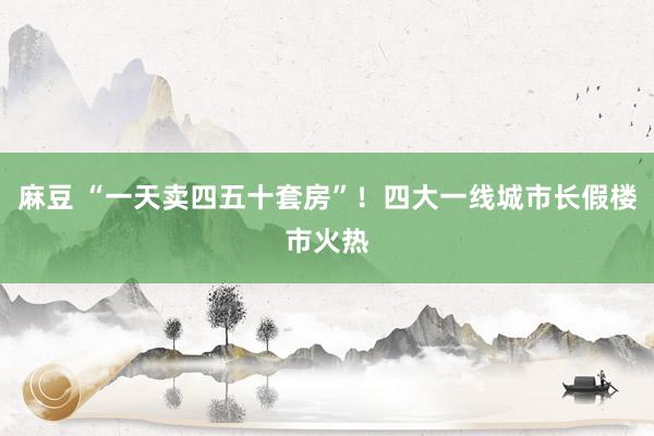 麻豆 “一天卖四五十套房”！四大一线城市长假楼市火热