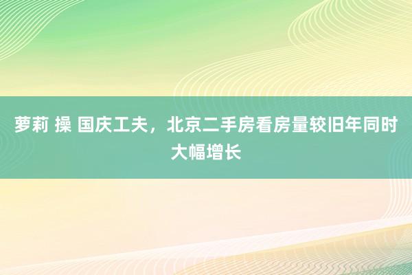 萝莉 操 国庆工夫，北京二手房看房量较旧年同时大幅增长