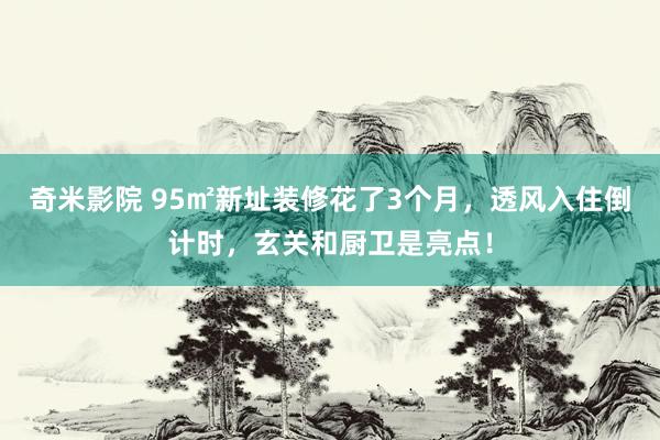 奇米影院 95㎡新址装修花了3个月，透风入住倒计时，玄关和厨卫是亮点！