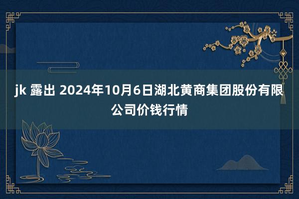 jk 露出 2024年10月6日湖北黄商集团股份有限公司价钱行情