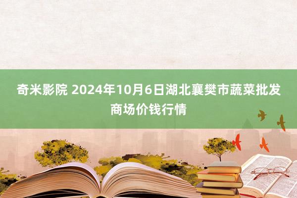 奇米影院 2024年10月6日湖北襄樊市蔬菜批发商场价钱行情