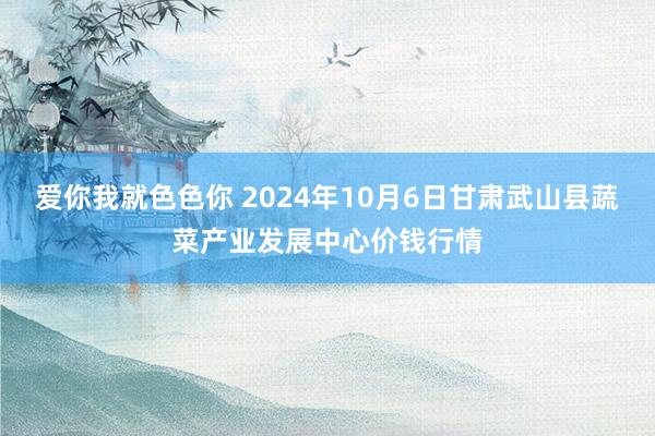 爱你我就色色你 2024年10月6日甘肃武山县蔬菜产业发展中心价钱行情