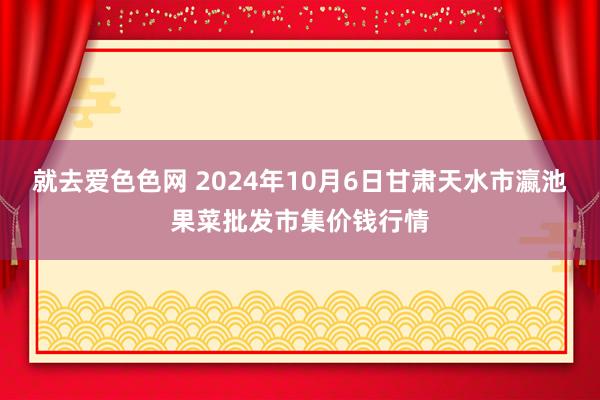 就去爱色色网 2024年10月6日甘肃天水市瀛池果菜批发市集价钱行情