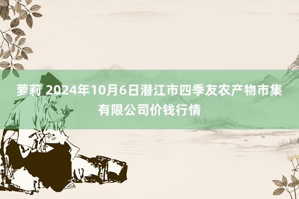 萝莉 2024年10月6日潜江市四季友农产物市集有限公司价钱行情