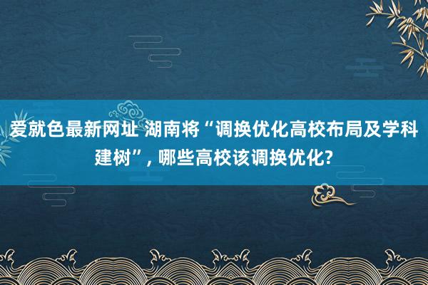 爱就色最新网址 湖南将“调换优化高校布局及学科建树”， 哪些高校该调换优化?