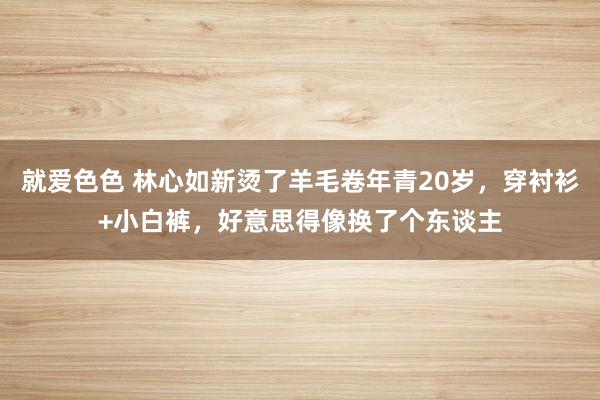 就爱色色 林心如新烫了羊毛卷年青20岁，穿衬衫+小白裤，好意思得像换了个东谈主