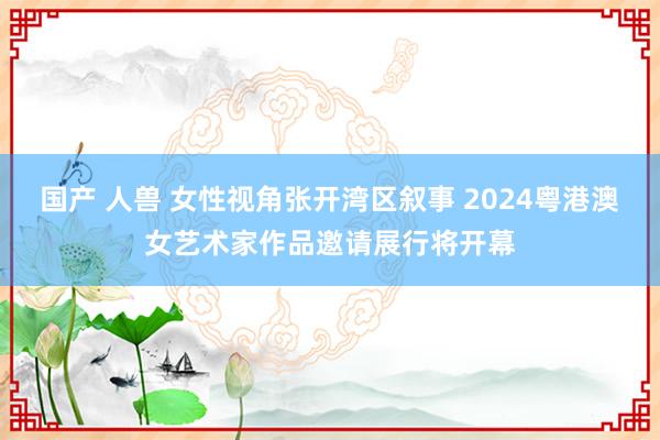 国产 人兽 女性视角张开湾区叙事 2024粤港澳女艺术家作品邀请展行将开幕