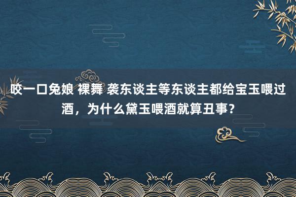 咬一口兔娘 裸舞 袭东谈主等东谈主都给宝玉喂过酒，为什么黛玉喂酒就算丑事？