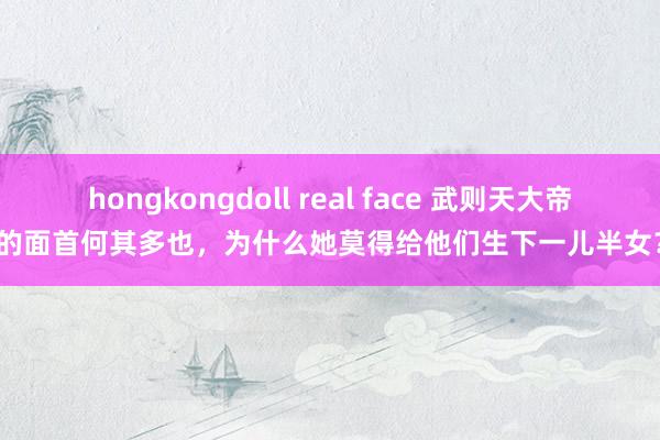 hongkongdoll real face 武则天大帝的面首何其多也，为什么她莫得给他们生下一儿半女？