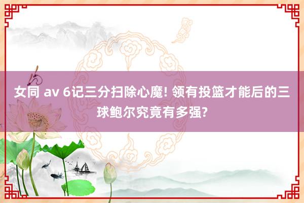 女同 av 6记三分扫除心魔! 领有投篮才能后的三球鲍尔究竟有多强?