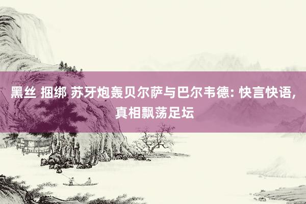 黑丝 捆绑 苏牙炮轰贝尔萨与巴尔韦德: 快言快语， 真相飘荡足坛