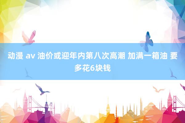 动漫 av 油价或迎年内第八次高潮 加满一箱油 要多花6块钱