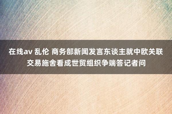 在线av 乱伦 商务部新闻发言东谈主就中欧关联交易施舍看成世贸组织争端答记者问