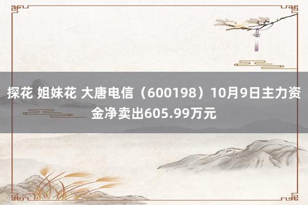 探花 姐妹花 大唐电信（600198）10月9日主力资金净卖出605.99万元