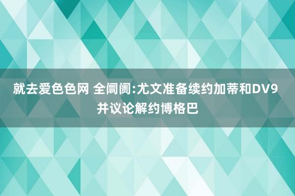 就去爱色色网 全阛阓:尤文准备续约加蒂和DV9 并议论解约博格巴