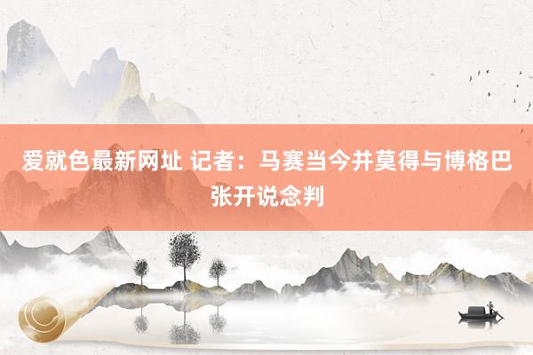 爱就色最新网址 记者：马赛当今并莫得与博格巴张开说念判