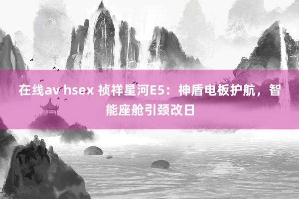 在线av hsex 祯祥星河E5：神盾电板护航，智能座舱引颈改日