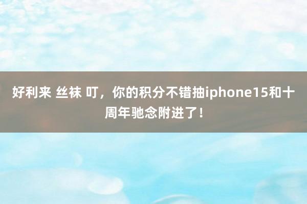 好利来 丝袜 叮，你的积分不错抽iphone15和十周年驰念附进了！