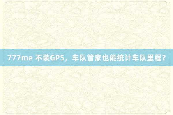 777me 不装GPS，车队管家也能统计车队里程？