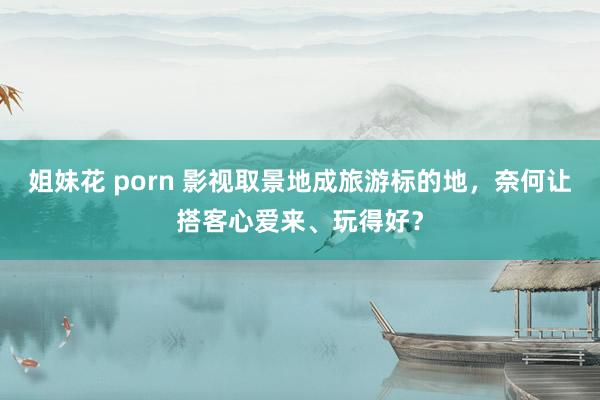 姐妹花 porn 影视取景地成旅游标的地，奈何让搭客心爱来、玩得好？