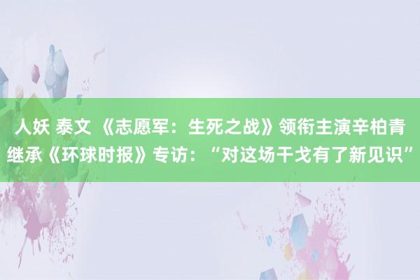 人妖 泰文 《志愿军：生死之战》领衔主演辛柏青继承《环球时报》专访：“对这场干戈有了新见识”