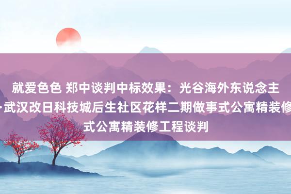 就爱色色 郑中谈判中标效果：光谷海外东说念主才目田港·武汉改日科技城后生社区花样二期做事式公寓精装修工程谈判