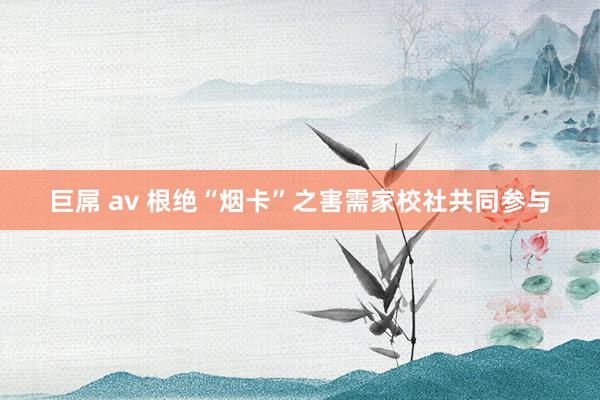 巨屌 av 根绝“烟卡”之害需家校社共同参与