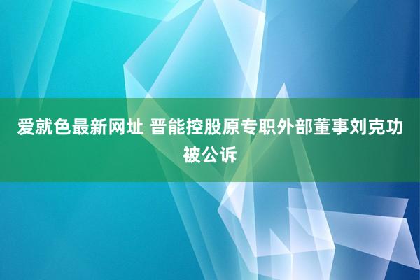 爱就色最新网址 晋能控股原专职外部董事刘克功被公诉