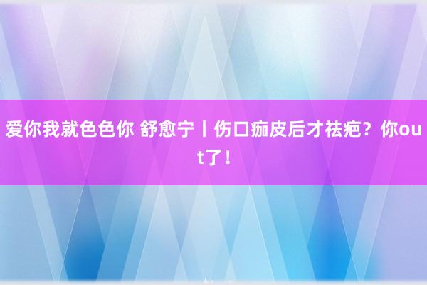 爱你我就色色你 舒愈宁丨伤口痂皮后才祛疤？你out了！