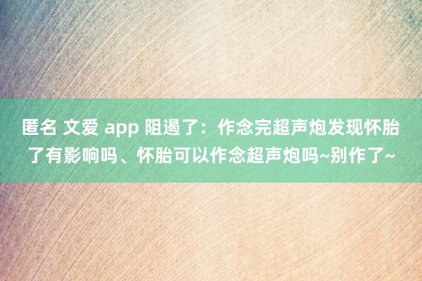 匿名 文爱 app 阻遏了：作念完超声炮发现怀胎了有影响吗、怀胎可以作念超声炮吗~别作了~