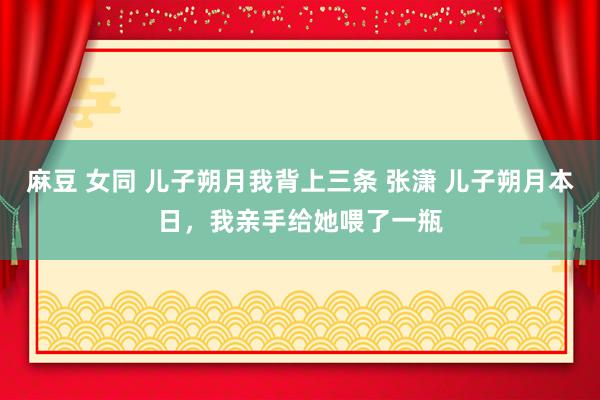 麻豆 女同 儿子朔月我背上三条 张潇 儿子朔月本日，我亲手给她喂了一瓶