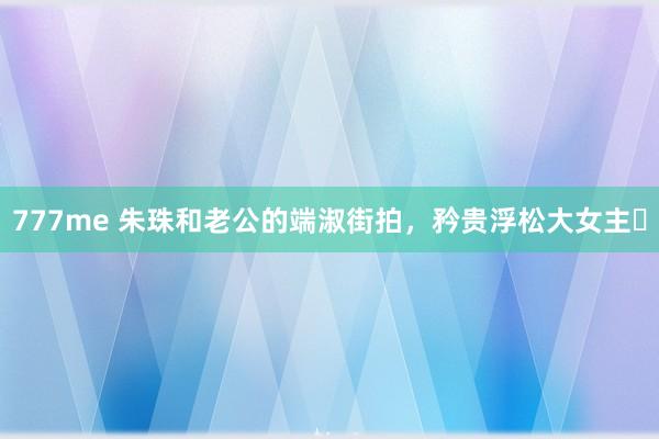 777me 朱珠和老公的端淑街拍，矜贵浮松大女主❗