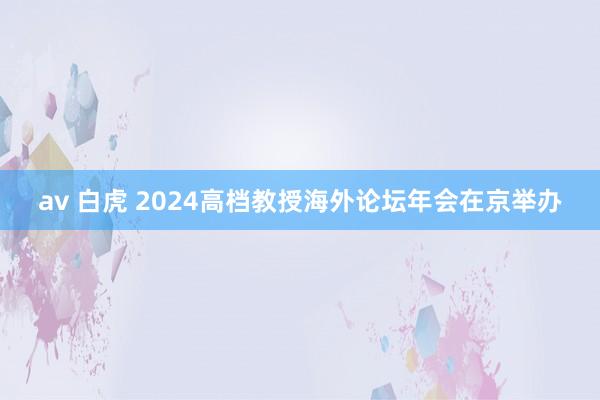 av 白虎 2024高档教授海外论坛年会在京举办