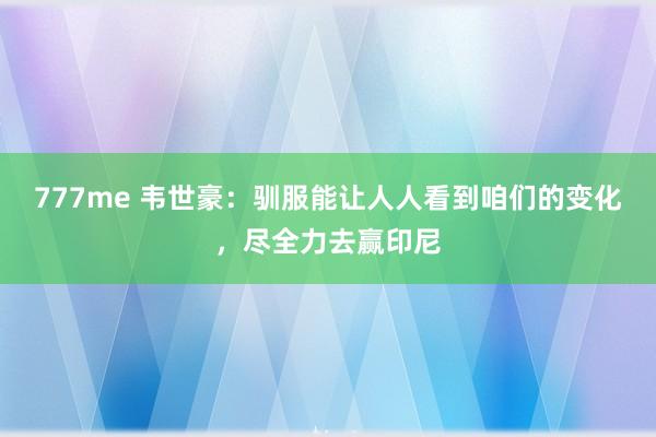 777me 韦世豪：驯服能让人人看到咱们的变化，尽全力去赢印尼