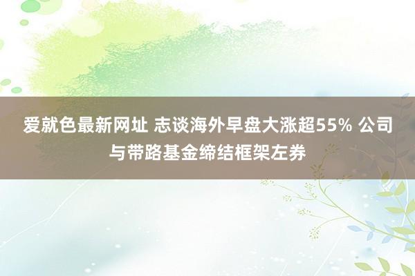 爱就色最新网址 志谈海外早盘大涨超55% 公司与带路基金缔结框架左券