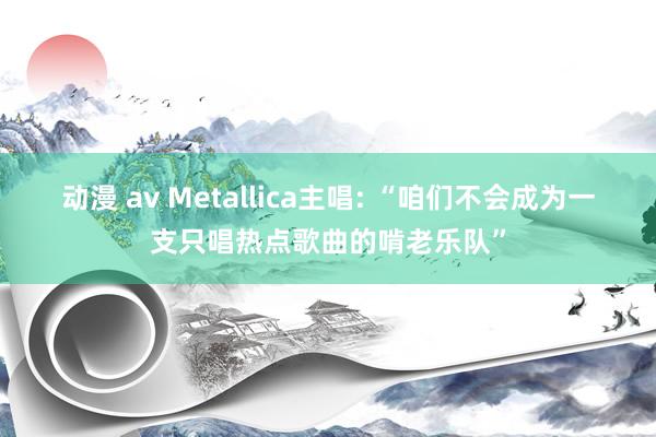 动漫 av Metallica主唱: “咱们不会成为一支只唱热点歌曲的啃老乐队”