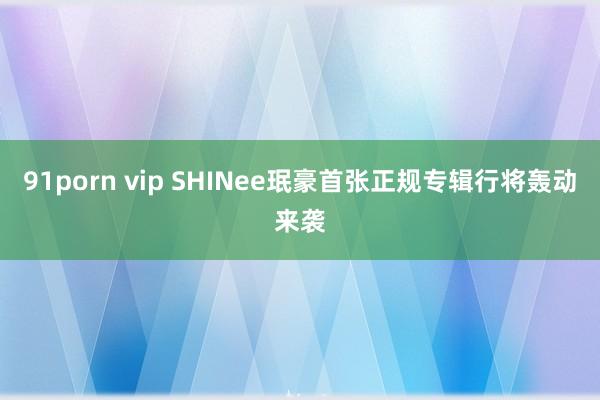 91porn vip SHINee珉豪首张正规专辑行将轰动来袭