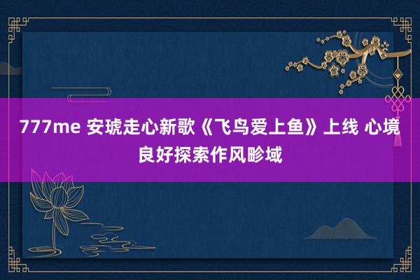 777me 安琥走心新歌《飞鸟爱上鱼》上线 心境良好探索作风畛域