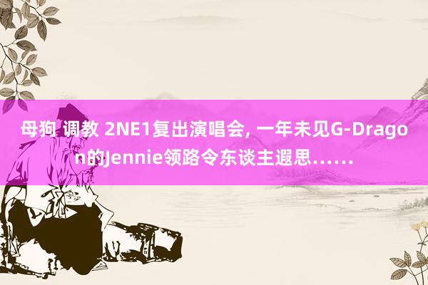 母狗 调教 2NE1复出演唱会， 一年未见G-Dragon的Jennie领路令东谈主遐思……