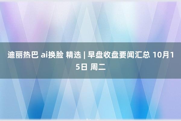 迪丽热巴 ai换脸 精选 | 早盘收盘要闻汇总 10月15日 周二