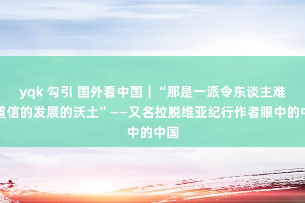 yqk 勾引 国外看中国｜“那是一派令东谈主难以置信的发展的沃土”——又名拉脱维亚纪行作者眼中的中国