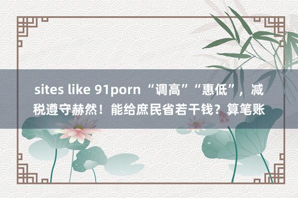 sites like 91porn “调高”“惠低”，减税遵守赫然！能给庶民省若干钱？算笔账