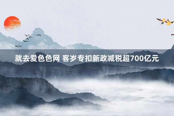 就去爱色色网 客岁专扣新政减税超700亿元