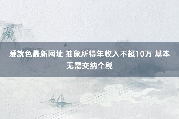 爱就色最新网址 抽象所得年收入不超10万 基本无需交纳个税