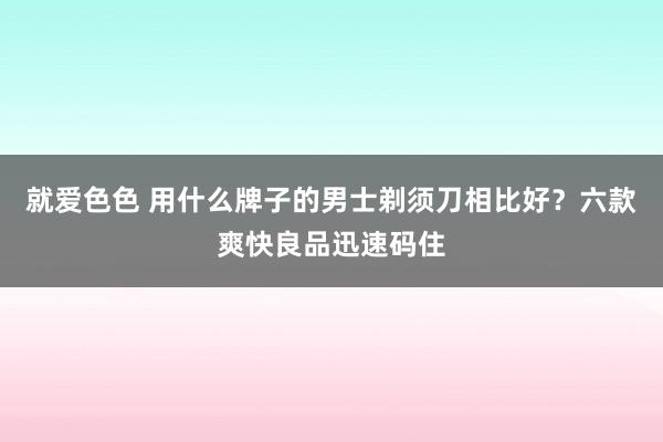 就爱色色 用什么牌子的男士剃须刀相比好？六款爽快良品迅速码住