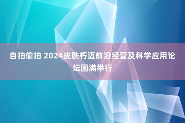 自拍偷拍 2024皮肤朽迈前沿经营及科学应用论坛圆满举行