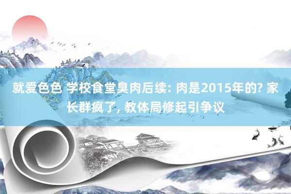 就爱色色 学校食堂臭肉后续: 肉是2015年的? 家长群疯了， 教体局修起引争议